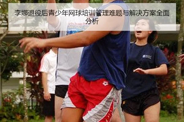 李娜退役后青少年网球培训管理难题与解决方案全面分析
